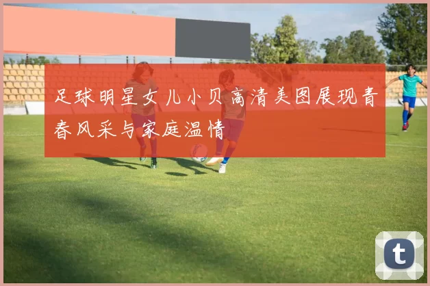 足球明星女儿小贝高清美图展现青春风采与家庭温情