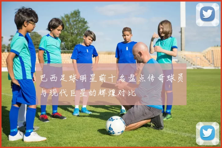 巴西足球明星前十名盘点传奇球员与现代巨星的辉煌对比