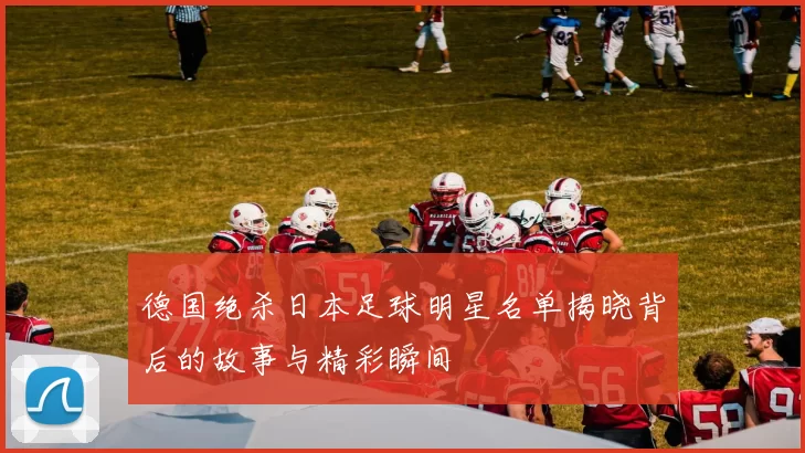 德国绝杀日本足球明星名单揭晓背后的故事与精彩瞬间