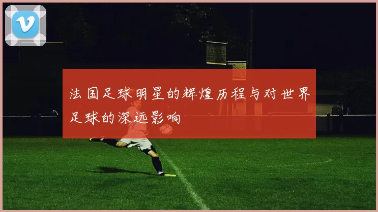 法国足球明星的辉煌历程与对世界足球的深远影响
