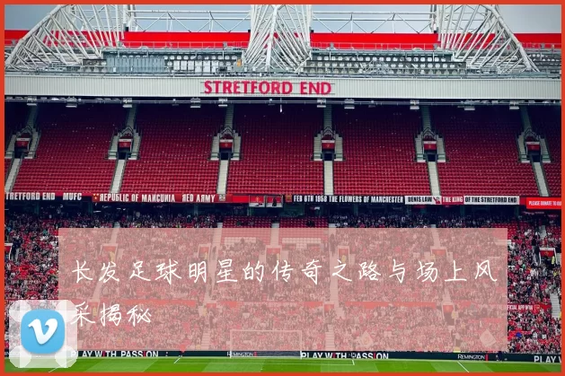 长发足球明星的传奇之路与场上风采揭秘