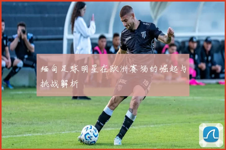 缅甸足球明星在欧洲赛场的崛起与挑战解析
