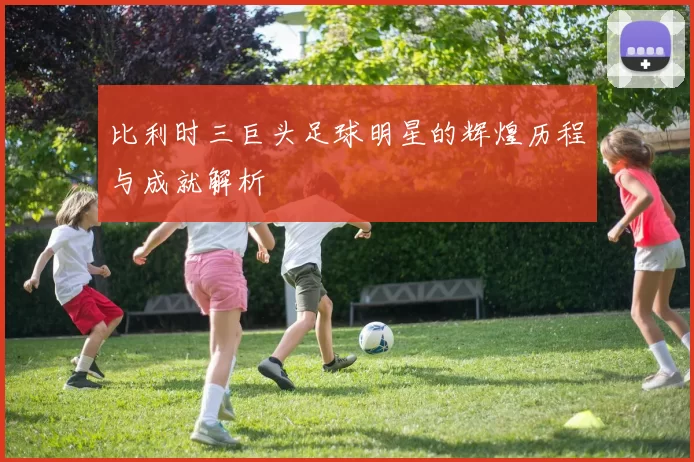 比利时三巨头足球明星的辉煌历程与成就解析