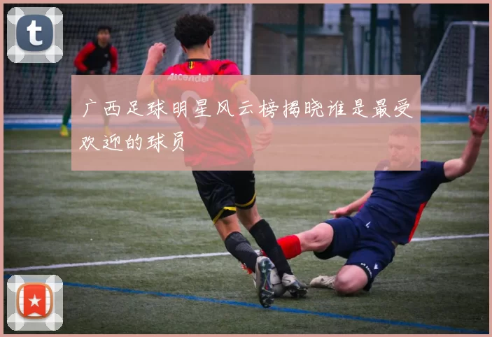 广西足球明星风云榜揭晓谁是最受欢迎的球员