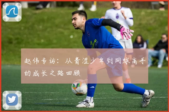 赵伟专访：从青涩少年到网球高手的成长之路回顾