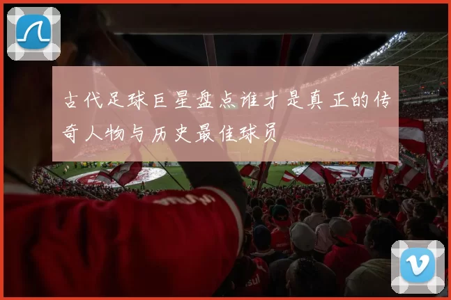 古代足球巨星盘点谁才是真正的传奇人物与历史最佳球员