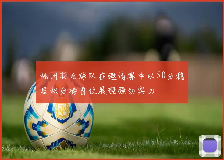 杭州羽毛球队在邀请赛中以50分稳居积分榜首位展现强劲实力