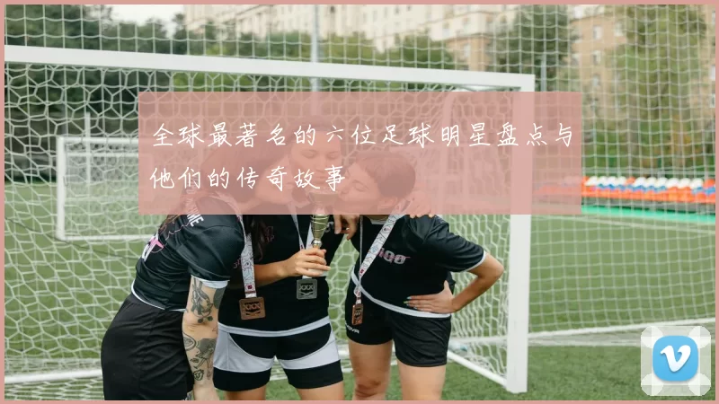 全球最著名的六位足球明星盘点与他们的传奇故事