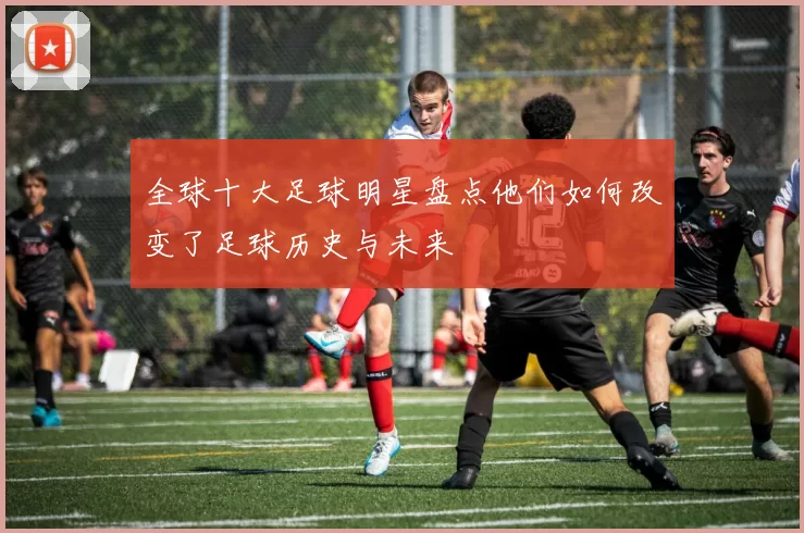 全球十大足球明星盘点他们如何改变了足球历史与未来