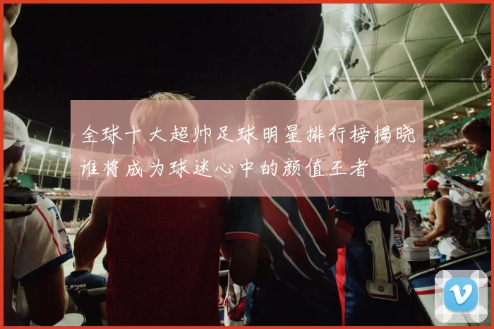 全球十大超帅足球明星排行榜揭晓谁将成为球迷心中的颜值王者