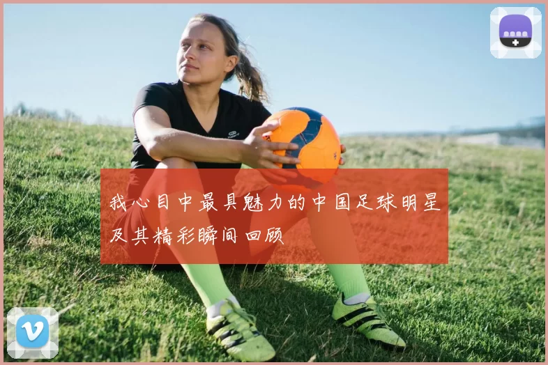我心目中最具魅力的中国足球明星及其精彩瞬间回顾