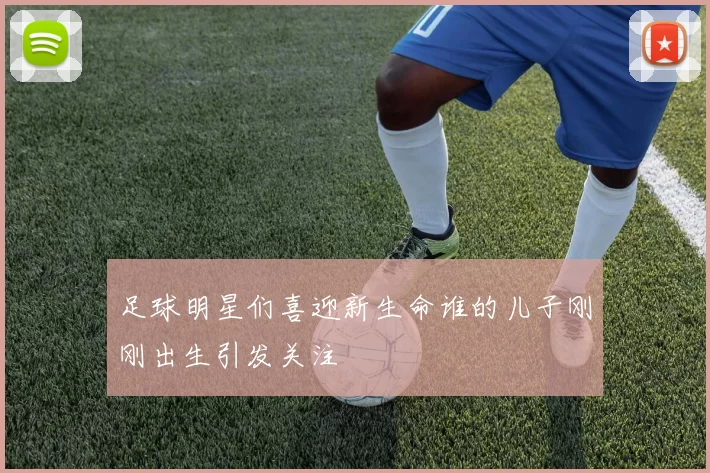 足球明星们喜迎新生命谁的儿子刚刚出生引发关注