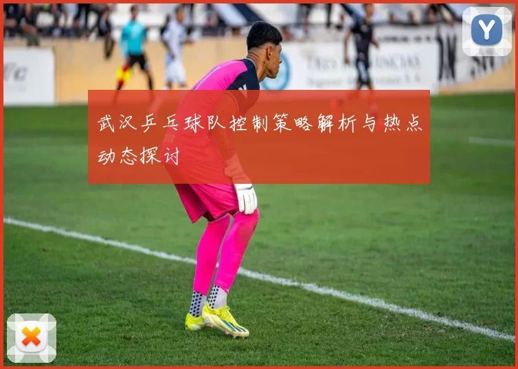 武汉乒乓球队控制策略解析与热点动态探讨