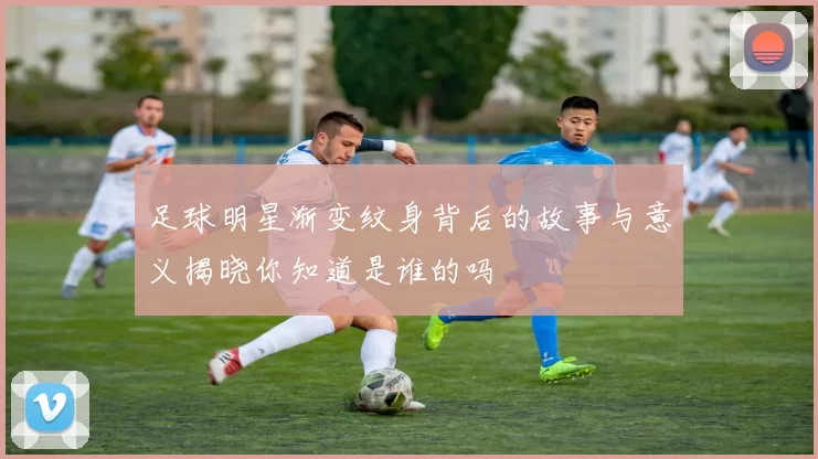 足球明星渐变纹身背后的故事与意义揭晓你知道是谁的吗