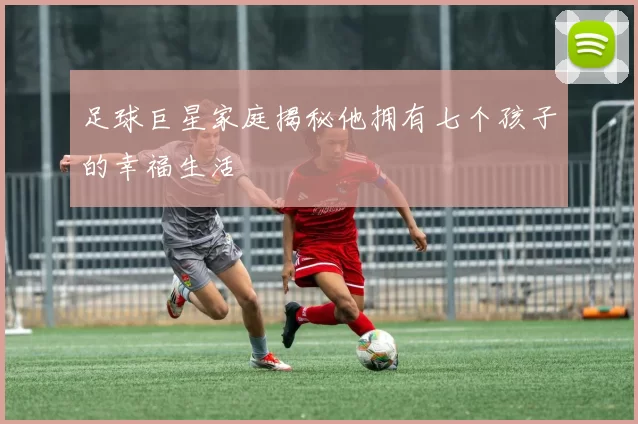 足球巨星家庭揭秘他拥有七个孩子的幸福生活