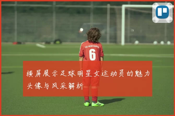 横屏展示足球明星女运动员的魅力头像与风采解析