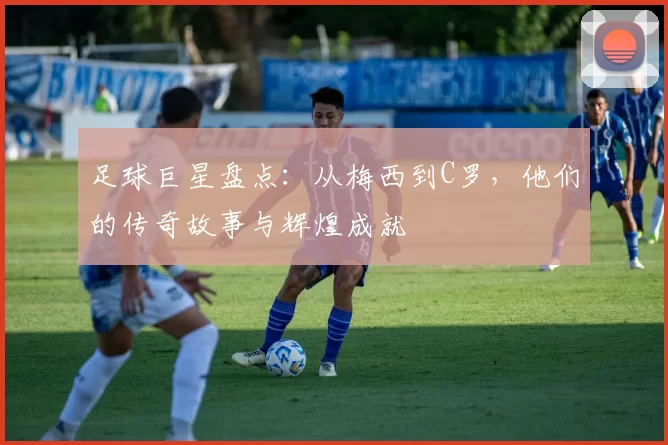 足球巨星盘点：从梅西到C罗，他们的传奇故事与辉煌成就
