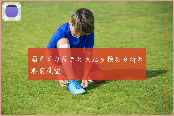 葡萄牙与荷兰对决比分预测分析及赛前展望