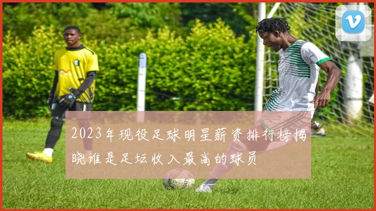 2023年现役足球明星薪资排行榜揭晓谁是足坛收入最高的球员