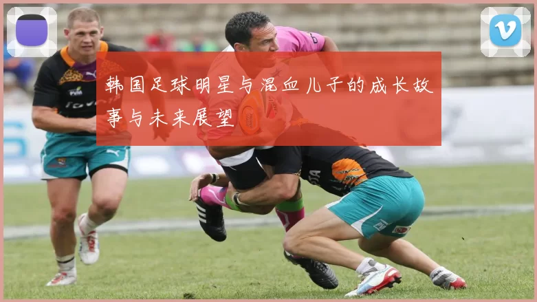 韩国足球明星与混血儿子的成长故事与未来展望
