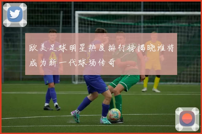 欧美足球明星热度排行榜揭晓谁将成为新一代球场传奇