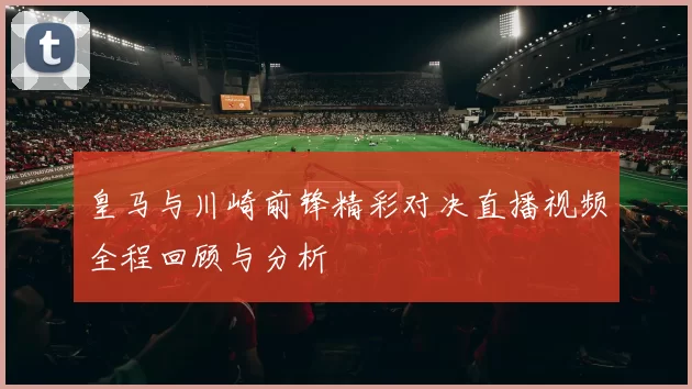 皇马与川崎前锋精彩对决直播视频全程回顾与分析