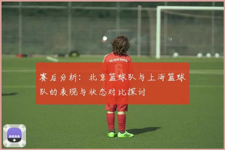 赛后分析：北京篮球队与上海篮球队的表现与状态对比探讨