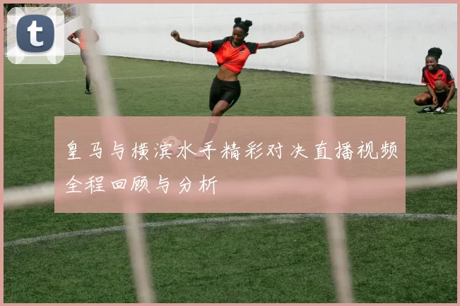 皇马与横滨水手精彩对决直播视频全程回顾与分析