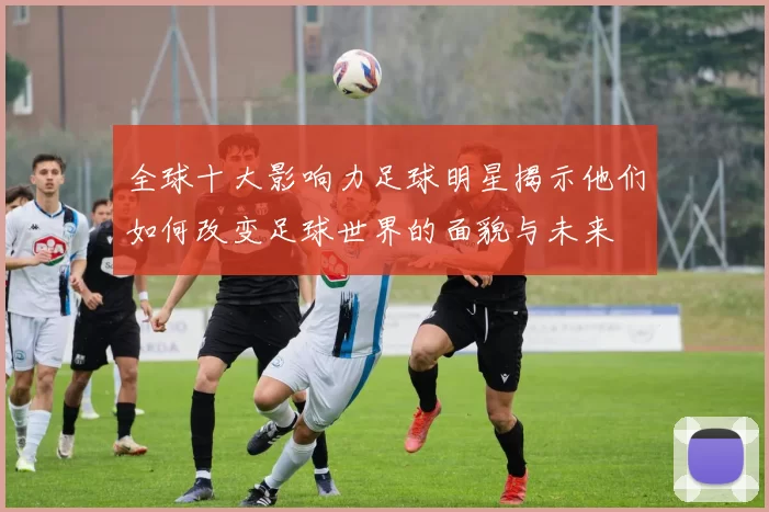 全球十大影响力足球明星揭示他们如何改变足球世界的面貌与未来