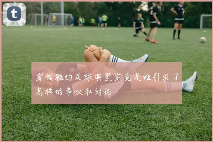穿假鞋的足球明星究竟是谁引发了怎样的争议和讨论