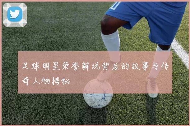 足球明星荣誉解说背后的故事与传奇人物揭秘