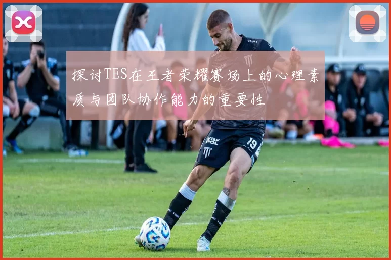 探讨TES在王者荣耀赛场上的心理素质与团队协作能力的重要性