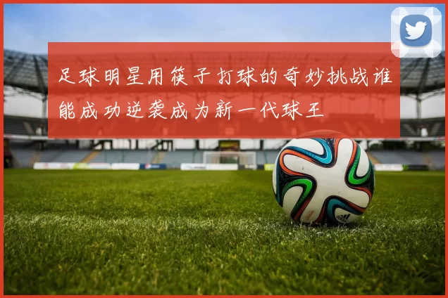 足球明星用筷子打球的奇妙挑战谁能成功逆袭成为新一代球王