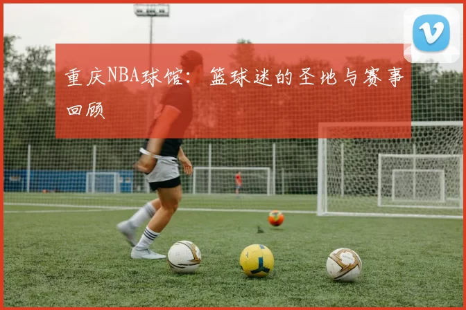 重庆NBA球馆：篮球迷的圣地与赛事回顾