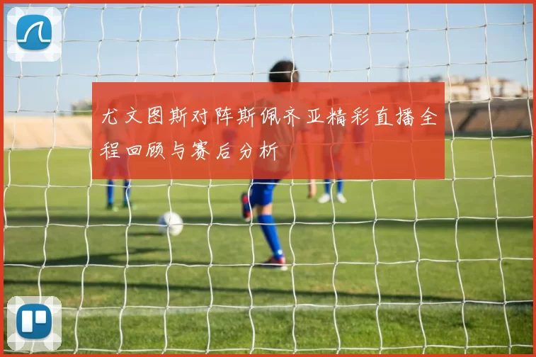 尤文图斯对阵斯佩齐亚精彩直播全程回顾与赛后分析