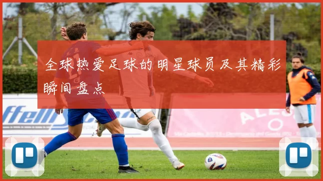 全球热爱足球的明星球员及其精彩瞬间盘点