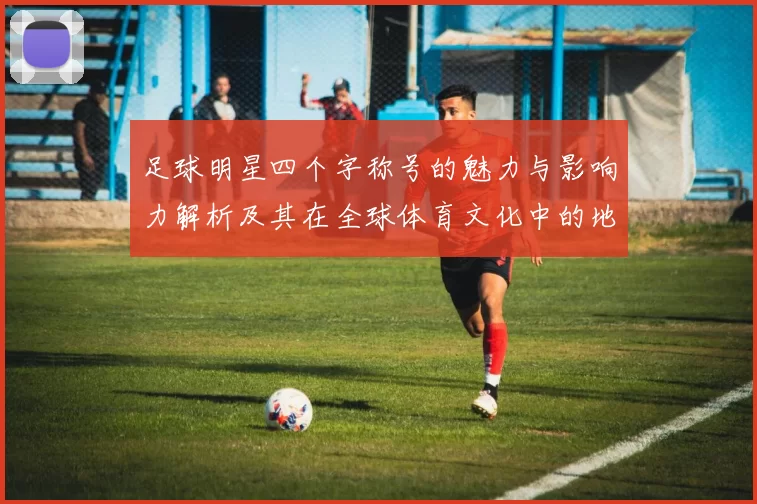 足球明星四个字称号的魅力与影响力解析及其在全球体育文化中的地位