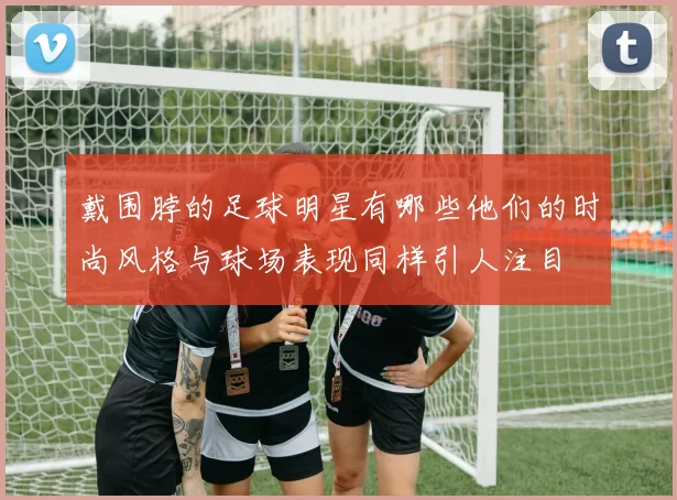 戴围脖的足球明星有哪些他们的时尚风格与球场表现同样引人注目