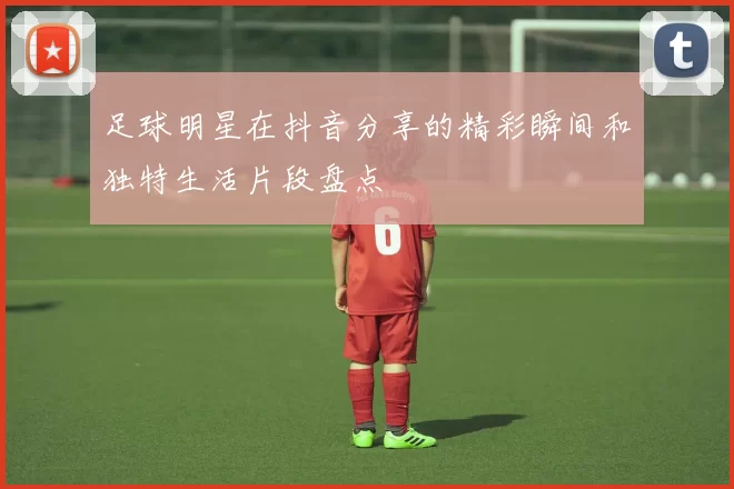 足球明星在抖音分享的精彩瞬间和独特生活片段盘点