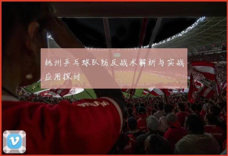 杭州乒乓球队防反战术解析与实战应用探讨