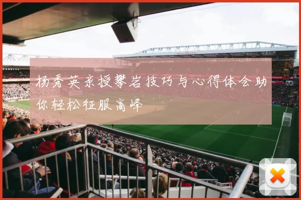 杨秀英亲授攀岩技巧与心得体会助你轻松征服高峰