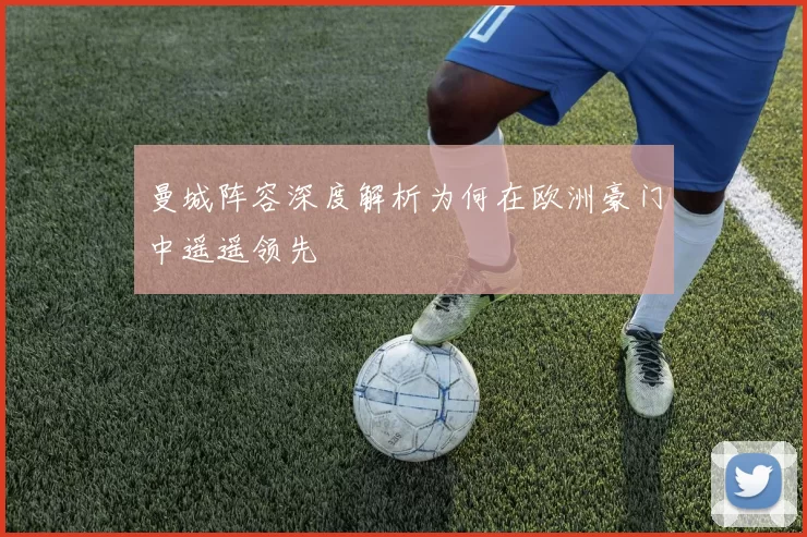 曼城阵容深度解析为何在欧洲豪门中遥遥领先
