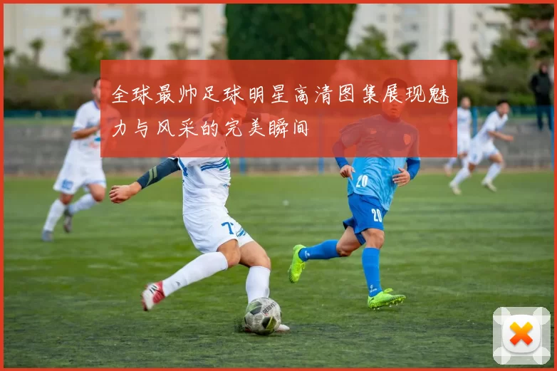 全球最帅足球明星高清图集展现魅力与风采的完美瞬间