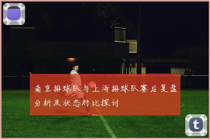 南京排球队与上海排球队赛后复盘分析及状态对比探讨