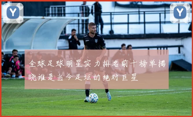 全球足球明星实力排名前十榜单揭晓谁是当今足坛的绝对巨星