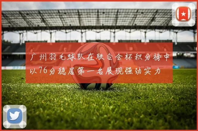 广州羽毛球队在联合会杯积分榜中以76分稳居第一名展现强劲实力