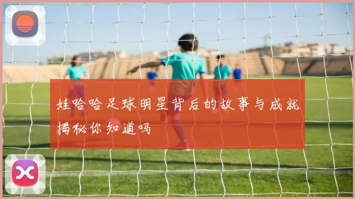 娃哈哈足球明星背后的故事与成就揭秘你知道吗