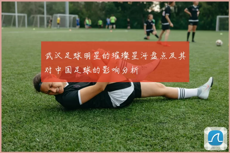 武汉足球明星的璀璨星河盘点及其对中国足球的影响分析
