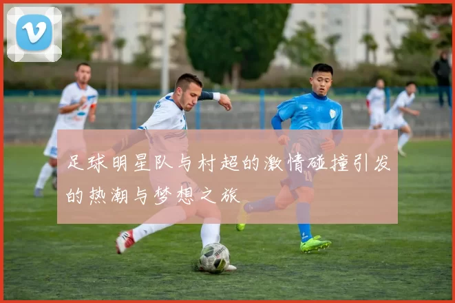 足球明星队与村超的激情碰撞引发的热潮与梦想之旅