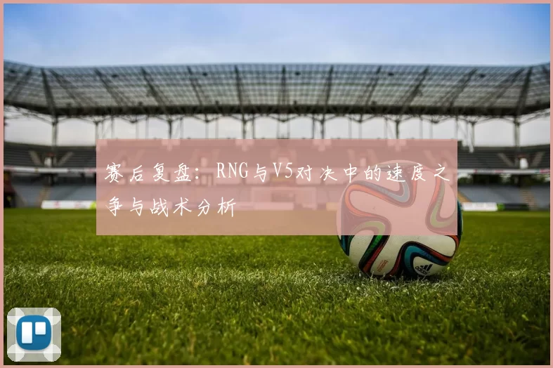 赛后复盘：RNG与V5对决中的速度之争与战术分析